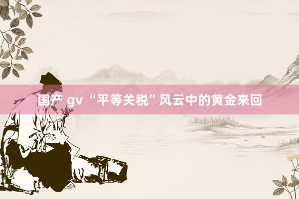 国产 gv “平等关税”风云中的黄金来回