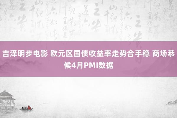 吉泽明步电影 欧元区国债收益率走势合手稳 商场恭候4月PMI数据