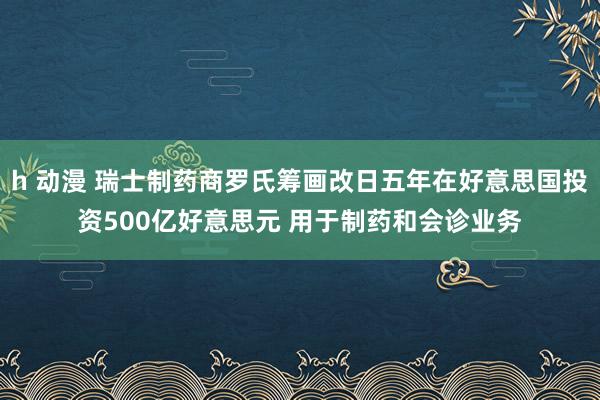 h 动漫 瑞士制药商罗氏筹画改日五年在好意思国投资500亿好意思元 用于制药和会诊业务