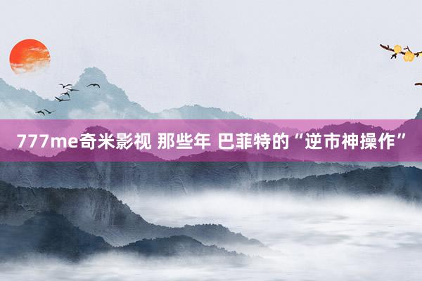777me奇米影视 那些年 巴菲特的“逆市神操作”