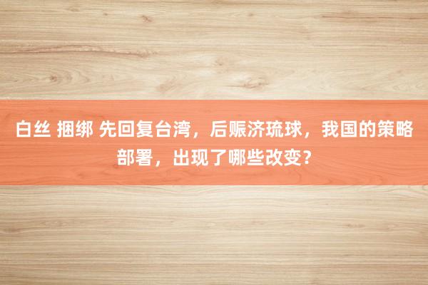 白丝 捆绑 先回复台湾，后赈济琉球，我国的策略部署，出现了哪些改变？