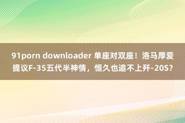 91porn downloader 单座对双座！洛马厚爱提议F-35五代半神情，恒久也追不上歼-20S？