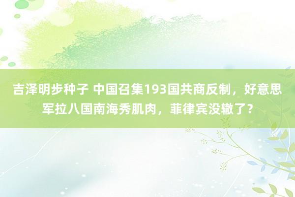 吉泽明步种子 中国召集193国共商反制，好意思军拉八国南海秀肌肉，菲律宾没辙了？