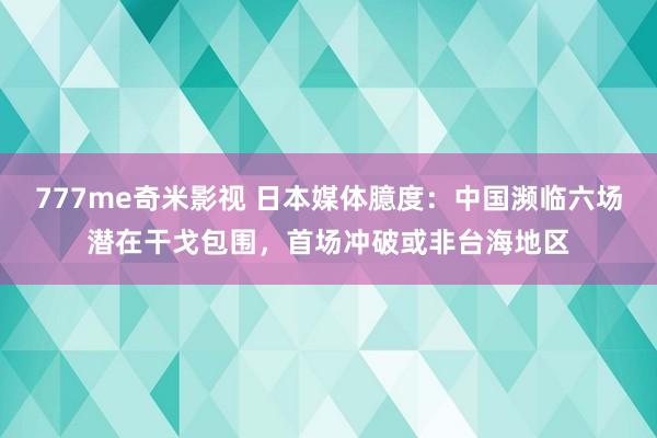 777me奇米影视 日本媒体臆度：中国濒临六场潜在干戈包围，首场冲破或非台海地区