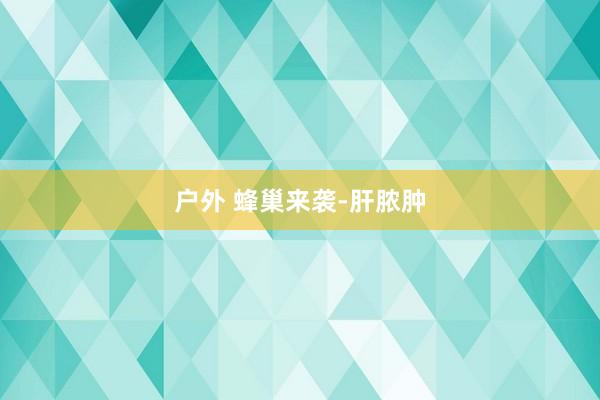 户外 蜂巢来袭-肝脓肿