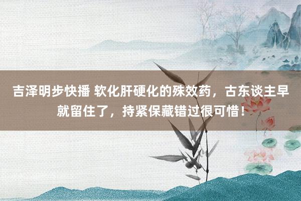 吉泽明步快播 软化肝硬化的殊效药，古东谈主早就留住了，持紧保藏错过很可惜！