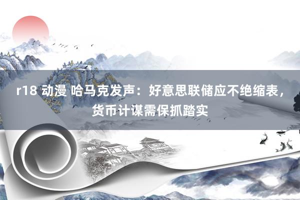 r18 动漫 哈马克发声：好意思联储应不绝缩表，货币计谋需保抓踏实
