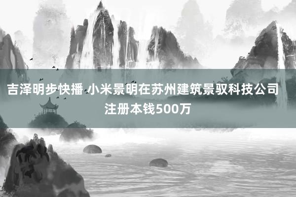 吉泽明步快播 小米景明在苏州建筑景驭科技公司   注册本钱500万