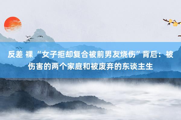 反差 裸 “女子拒却复合被前男友烧伤”背后：被伤害的两个家庭和被废弃的东谈主生