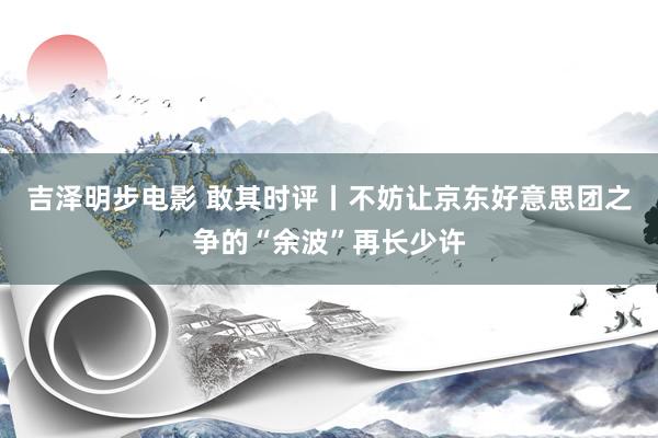 吉泽明步电影 敢其时评丨不妨让京东好意思团之争的“余波”再长少许
