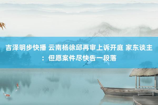吉泽明步快播 云南杨徐邱再审上诉开庭 家东谈主：但愿案件尽快告一段落