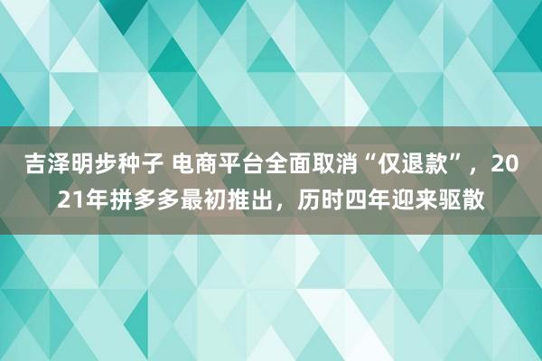 吉泽明步种子 电商平台全面取消“仅退款”，2021年拼多多最初推出，历时四年迎来驱散