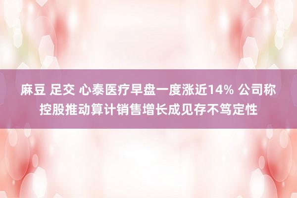 麻豆 足交 心泰医疗早盘一度涨近14% 公司称控股推动算计销售增长成见存不笃定性