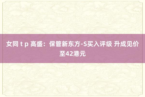 女同 t p 高盛：保管新东方-S买入评级 升成见价至42港元