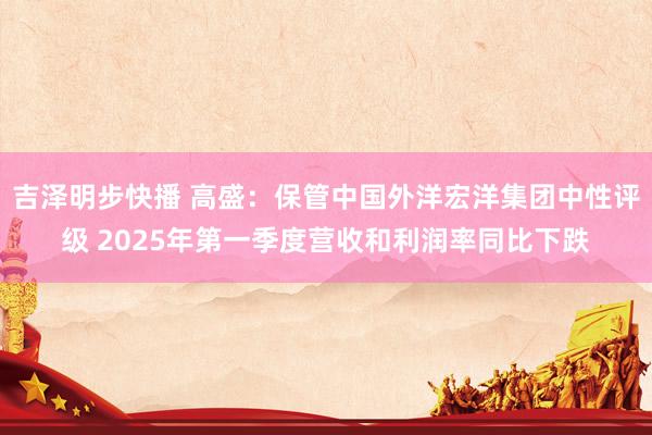 吉泽明步快播 高盛：保管中国外洋宏洋集团中性评级 2025年第一季度营收和利润率同比下跌