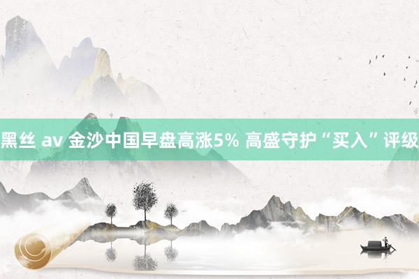 黑丝 av 金沙中国早盘高涨5% 高盛守护“买入”评级