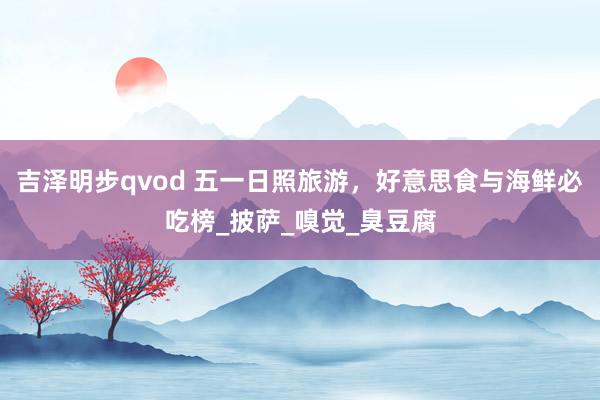 吉泽明步qvod 五一日照旅游，好意思食与海鲜必吃榜_披萨_嗅觉_臭豆腐