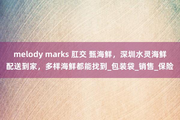 melody marks 肛交 甄海鲜，深圳水灵海鲜配送到家，多样海鲜都能找到_包装袋_销售_保险