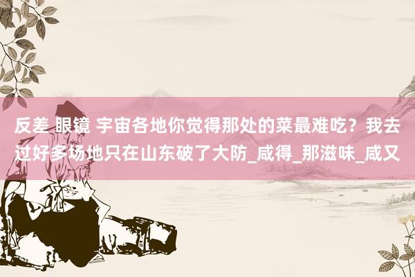 反差 眼镜 宇宙各地你觉得那处的菜最难吃？我去过好多场地只在山东破了大防_咸得_那滋味_咸又