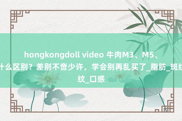 hongkongdoll video 牛肉M3、M5、M7有什么区别？差别不啻少许，学会别再乱买了_脂肪_斑纹_口感