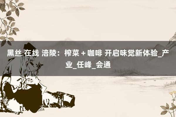 黑丝 在线 涪陵：榨菜＋咖啡 开启味觉新体验_产业_任峰_会通