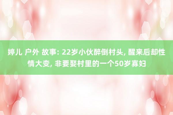 婷儿 户外 故事: 22岁小伙醉倒村头， 醒来后却性情大变， 非要娶村里的一个50岁寡妇