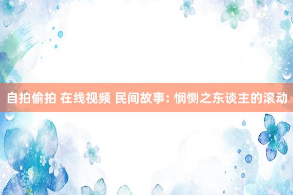 自拍偷拍 在线视频 民间故事: 悯恻之东谈主的滚动