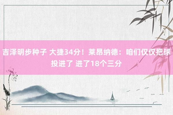 吉泽明步种子 大捷34分！莱昂纳德：咱们仅仅把球投进了 进了18个三分