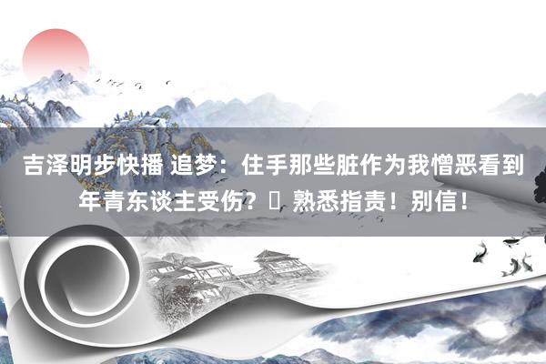 吉泽明步快播 追梦：住手那些脏作为我憎恶看到年青东谈主受伤？❎熟悉指责！别信！