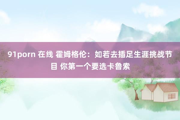 91porn 在线 霍姆格伦：如若去插足生涯挑战节目 你第一个要选卡鲁索