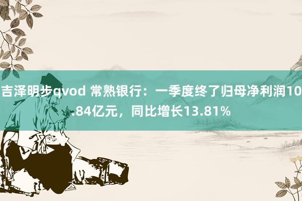 吉泽明步qvod 常熟银行：一季度终了归母净利润10.84亿元，同比增长13.81%