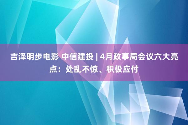吉泽明步电影 中信建投 | 4月政事局会议六大亮点：处乱不惊、积极应付