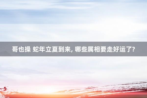 哥也操 蛇年立夏到来, 哪些属相要走好运了?