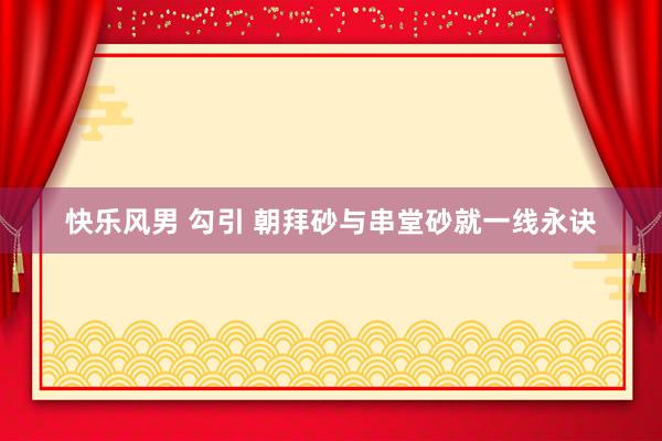 快乐风男 勾引 朝拜砂与串堂砂就一线永诀