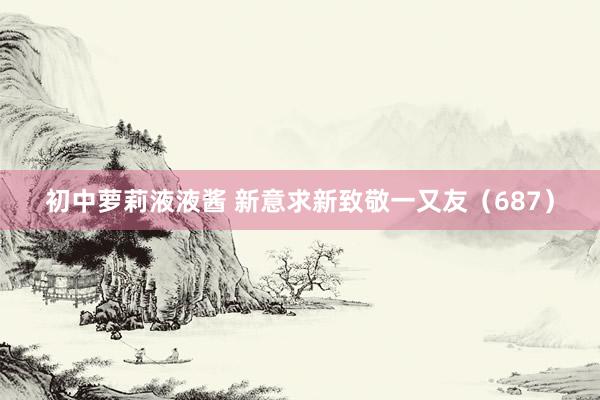 初中萝莉液液酱 新意求新致敬一又友（687）